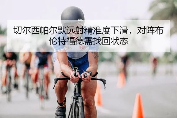 切尔西帕尔默远射精准度下滑，对阵布伦特福德需找回状态